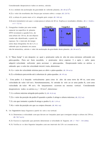 Considerando desprezáveis todos os atritos, calcula:

     4.1) o módulo da aceleração da gravidade do referido planeta. (R: 20 m/s2)

     4.2) o valor da resultante das forças que actuam sobre o corpo. (R: 2,0 N)

     4.3) a altura do ponto mais a l t o atingido pelo corpo. (R: 160 m)

     4.4) o(s) instante(s) em que o corpo passa à altura de 60 m. Explica os resultados obtidos. (R: t = 0,84 s
         e t = 7,2 s)

5. Fotografias tiradas por uma sonda
     espacial na superfície do planeta
     XPTO revelaram a queda livre, de
     uma altura de 126 m, de um objecto
     voador não identificado, a partir do
     repouso. Se o intervalo de tempo
     entre duas fotografias for de 1,5 s e
     sabendo que no planeta em causa
     não há atmosfera, calcula o valor da aceleração da gravidade deste planeta. (R: 28 m/s 2)




6. O “Base Jump” é um desporto no qual o praticante salta do alto de uma estrutura utilizando um
     pára-quedas.       Para ser   bem sucedido,      o   praticante   deve esperar   3 s após o     salto   para
     adquirir velocidade     suficiente   para accionar     o   pára-quedas.   Desprezando todos os atritos     e
     sabendo que o valor da velocidade inicial é nula, determina:

     6.1) o valor da velocidade mínima para se abrir o pára-quedas. (R: 30 m/s)

     6.2) a distância percorrida até à abertura do pára-quedas. (R: 45 m)


7.    Uma pedra A é lançada verticalmente para cima do                 alto de uma torre de 40 m, com uma
     velocidade de valor 6,0 m/s. Simultaneamente, foi atirada do solo ao ar uma pedra B, com uma
     velocidade de valor       40 m/s.       Os   lançamentos    ocorrem na    mesma    vertical.   Considerando
                                                      2
     desprezáveis todos os atritos e g = 10 m/s , determina:

     7.1) a altura máxima atingida pela pedra A; (R: 41,8 m)

     7.2) o valor da posição da pedra B quando a pedra A atinge a altura máxima; (R: 22,2 m)

     7.3) em que instante a pedra B atinge a pedra A; (R: 1,18 s)

     7.4) o valor da posição em que os corpos chocam. (R: 40,1 m)


8. Um fogueteiro lança foguetes a partir do solo e na vertical.

     8.1) Determina a velocidade com que devem ser lançados para que consigam atingir a altura de 250 m.
          (R: 70,7 m/s)

     8.2) Escreve a expressão que permite determinar a velocidade do foguete. (R: v = 70,7 – 10 t (SI))

     8.3) Verifica se os dois foguetes lançados com um intervalo de 5,0 s se cruzam no ar.
 