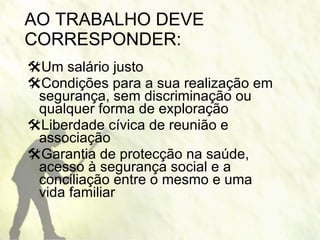 AO TRABALHO DEVE CORRESPONDER: Um salário justo  Condições para a sua realização em segurança, sem discriminação ou qualquer forma de exploração Liberdade cívica de reunião e associação Garantia de protecção na saúde, acesso à segurança social e a conciliação entre o mesmo e uma vida familiar 