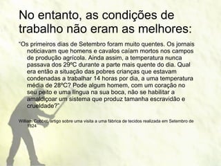 “ Os primeiros dias de Setembro foram muito quentes. Os jornais noticiavam que homens e cavalos caíam mortos nos campos de produção agrícola. Ainda assim, a temperatura nunca passava dos 29ºC durante a parte mais quente do dia. Qual era então a situação das pobres crianças que estavam condenadas a trabalhar 14 horas por dia, a uma temperatura média de 28ºC? Pode algum homem, com um coração no seu peito e uma língua na sua boca, não se habilitar a amaldiçoar um sistema que produz tamanha escravidão e crueldade?” William Cobbet, artigo sobre uma visita a uma fábrica de tecidos realizada em Setembro de 1824 No entanto, as condições de trabalho não eram as melhores: 