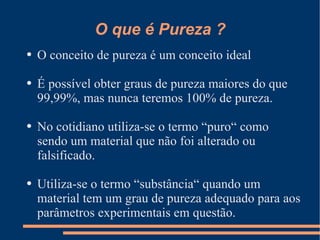 O que é Pureza ? O conceito de pureza é um conceito ideal É possível obter graus de pureza maiores do que 99,99%, mas nunca teremos 100% de pureza. No cotidiano utiliza-se o termo “puro“ como sendo um material que não foi alterado ou falsificado. Utiliza-se o termo “substância“ quando um material tem um grau de pureza adequado para aos parâmetros experimentais em questão.  