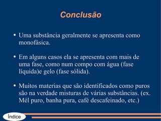 Conclusão Uma substância geralmente se apresenta como monofásica. Em alguns casos ela se apresenta com mais de uma fase, como num compo com água (fase líquida)e gelo (fase sólida). Muitos materias que são identificados como puros são na verdade misturas de várias substâncias. (ex. Mél puro, banha pura, café descafeinado, etc.) 