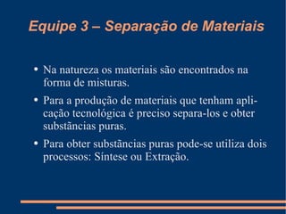 Equipe 3 – Separação de Materiais Na natureza os materiais são encontrados na forma de misturas. Para a produção de materiais que tenham aplicação tecnológica é preciso separa-los e obter substãncias puras. Para obter substãncias puras pode-se utiliza dois processos: Síntese ou Extração. 