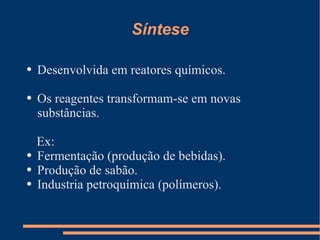 Síntese Desenvolvida em reatores químicos. Os reagentes transformam-se em novas substâncias. Ex: Fermentação (produção de bebidas). Produção de sabão. Industria petroquímica (polímeros). 