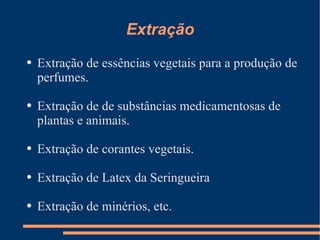 Extração Extração de essências vegetais para a produção de perfumes. Extração de de substâncias medicamentosas de plantas e animais. Extração de corantes vegetais. Extração de Latex da Seringueira Extração de minérios, etc. 