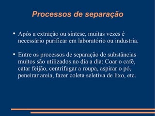 Processos de separação Após a extração ou síntese, muitas vezes é necessário purificar em laboratório ou industria. Entre os processos de separação de substâncias muitos são utilizados no dia a dia: Coar o café, catar feijão, centrifugar a roupa, aspirar o pó, peneirar areia, fazer coleta seletiva de lixo, etc. 