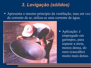 3. Levigação (sólidos) Apresenta o mesmo principio da ventilação, mas em vez de corrente de ar, utiliza-se uma corrente de água. Aplicação: é empregado em garimpos, para separar a areia, menos densa, do ouro (cascalho) muito mais denso. 
