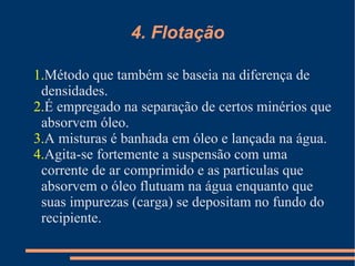 4. Flotação Método que também se baseia na diferença de densidades. É empregado na separação de certos minérios que absorvem óleo. A misturas é banhada em óleo e lançada na água. Agita-se fortemente a suspensão com uma corrente de ar comprimido e as particulas que absorvem o óleo flutuam na água enquanto que suas impurezas (carga) se depositam no fundo do recipiente. 