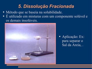 5. Dissolução Fracionada Método que se baseia na solubilidade. É utilizado em misturas com um componente solúvel e os demais insolúveis. Aplicação: Ex: para separar o Sal da Areia, . 