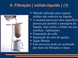 6. Filtração ( sólido-liquido ) (1) Método utilizado para separar sólidos não solúveis no líquido. A mistura passa por uma superfície porosa que permite a passagem do líquido, mas retém o sólido em sua suerfície. Aplicações: Preparação do café; Separação do soro do queijo; Água filtrada Este processo pode ser acelerado por meio da filtração a vácuo. 