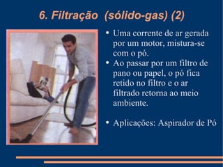 6. Filtração  (sólido-gas) (2) Uma corrente de ar gerada por um motor, mistura-se com o pó. Ao passar por um filtro de pano ou papel, o pó fica retido no filtro e o ar  filtrado retorna ao meio ambiente. Aplicações: Aspirador de Pó 