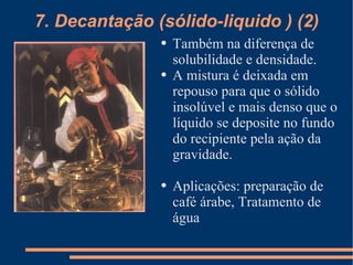 Também na diferença de solubilidade e densidade. A mistura é deixada em repouso para que o sólido insolúvel e mais denso que o líquido se deposite no fundo do recipiente pela ação da gravidade. Aplicações: preparação de café árabe, Tratamento de água 7. Decantação (sólido-liquido ) (2) 