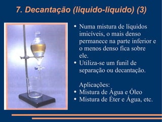 7. Decantação (liquido-liquido) (3) Numa mistura de líquidos imicíveis, o mais denso permanece na parte inferior e o menos denso fica sobre ele. Utiliza-se um funil de separação ou decantação. Aplicações: Mistura de Água e Óleo Mistura de Éter e Água, etc. 