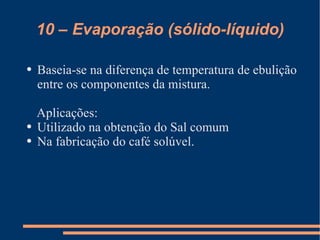 10 – Evaporação (sólido-líquido) Baseia-se na diferença de temperatura de ebulição entre os componentes da mistura. Aplicações: Utilizado na obtenção do Sal comum Na fabricação do café solúvel. 