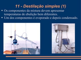11 - Destilação simples (1) Os componentes da mistura devem apresentar temperaturas de ebulição bem diferentes. Um dos componentes é eveporado e depois condensado. 