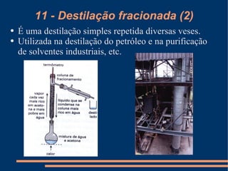 11 - Destilação fracionada (2) É uma destilação simples repetida diversas veses. Utilizada na destilação do petróleo e na purificação de solventes industriais, etc. 