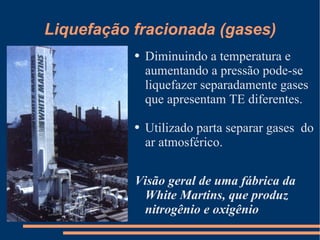 Liquefação fracionada (gases) Diminuindo a temperatura e aumentando a pressão pode-se liquefazer separadamente gases que apresentam TE diferentes. Utilizado parta separar gases  do ar atmosférico. Visão geral de uma fábrica da White Martins, que produz nitrogênio e oxigênio 