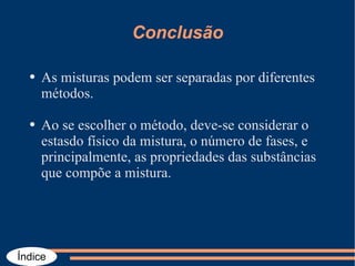 Conclusão As misturas podem ser separadas por diferentes métodos. Ao se escolher o método, deve-se considerar o estasdo físico da mistura, o número de fases, e principalmente, as propriedades das substâncias que compõe a mistura. 