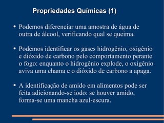 Propriedades Químicas (1) Podemos diferenciar uma amostra de água de outra de álcool, verificando qual se queima. Podemos identificar os gases hidrogênio, oxigênio e dióxido de carbono pelo comportamento perante o fogo: enquanto o hidrogênio explode, o oxigênio aviva uma chama e o dióxido de carbono a apaga. A identificação de amido em alimentos pode ser feita adicionando-se iodo: se houver amido, forma-se uma mancha azul-escura. 