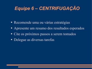 Equipe 6 – CENTRIFUGAÇÃO Recomende uma ou várias estratégias Apresente um resumo dos resultados esperados Cite os próximos passos a serem tomados Delegue as diversas tarefas  