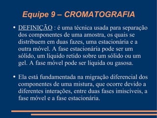 Equipe 9 – CROMATOGRAFIA DEFINIÇÃO  : é uma técnica usada para separação dos componentes de uma amostra, os quais se distribuem em duas fazes, uma estacionária e a outra móvel. A fase estacionária pode ser um sólido, um líquido retido sobre um sólido ou um gel. A fase móvel pode ser líquida ou gasosa. Ela está fundamentada na migração diferencial dos componentes de uma mistura, que ocorre devido a diferentes interações, entre duas fases imiscíveis, a fase móvel e a fase estacionária. 