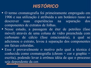 HISTÓRICO O termo cromatografia foi primeiramente empregado em 1906 e sua utilização é atribuída a um botânico russo ao descrever suas experiências na separação dos componentes de extratos de folhas.  Nesse estudo, a passagem de éter de petróleo (fase móvel) através de uma coluna de vidro preenchida com carbonato de cálcio (fase estacionária), à qual se adicionou o extrato, levou à separação dos componentes em faixas coloridas.  Esse é provavelmente o motivo pelo qual a técnica é conhecida como cromatografia (chrom = cor e graphie = escrita), podendo levar à errônea idéia de que o processo seja dependente da cor. 