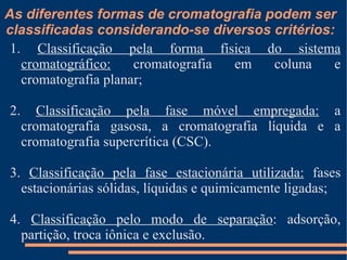 As diferentes formas de cromatografia podem ser classificadas considerando-se diversos critérios: 1.  Classificação pela forma física do sistema cromatográfico:  cromatografia em coluna e cromatografia planar; 2.  Classificação pela fase móvel empregada:  a cromatografia gasosa, a cromatografia líquida e a cromatografia supercrítica (CSC). 3.  Classificação pela fase estacionária utilizada:  fases estacionárias sólidas, líquidas e quimicamente ligadas; 4.  Classificação pelo modo de separação : adsorção, partição, troca iônica e exclusão. 