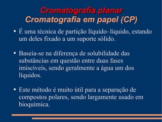Cromatografia planar Cromatografia em papel (CP) É uma técnica de partição líquido–líquido, estando um deles fixado a um suporte sólido. Baseia-se na diferença de solubilidade das substâncias em questão entre duas fases imiscíveis, sendo geralmente a água um dos líquidos. Este método é muito útil para a separação de compostos polares, sendo largamente usado em bioquímica. 
