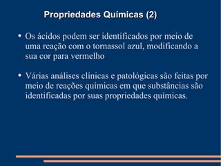 Propriedades Químicas (2) Os ácidos podem ser identificados por meio de uma reação com o tornassol azul, modificando a sua cor para vermelho Várias análises clínicas e patológicas são feitas por meio de reações químicas em que substâncias são identificadas por suas propriedades químicas. 