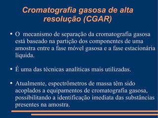Cromatografia gasosa de alta resolução (CGAR) O  mecanismo de separação da cromatografia gasosa está baseado na partição dos componentes de uma amostra entre a fase móvel gasosa e a fase estacionária líquida. É uma das técnicas analíticas mais utilizadas. Atualmente, espectrômetros de massa têm sido acoplados a equipamentos de cromatografia gasosa, possibilitando a identificação imediata das substâncias presentes na amostra. 