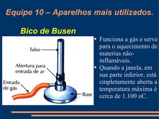 Equipe 10 – Aparelhos mais utilizados. Funciona a gás e serve para o aquecimento de materias não-inflamáveis. Quando a janela, em sua parte inferior, está cmpletamente aberta a temperatura máxima é cerca de 1.100 oC. Bico de Busen 