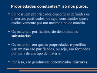 Propriedades constantes?  só nos puros. Só possuem propriedades específicas definidas os materiais purificados, ou seja, constituídos quase exclusivamente por um mesmo tipo de matéria.  Os materiais purificados são denominados  substâncias . Os materiais em que as propriedades específicas variam não são purificados, ou seja, são formados por mais de um tipo de matéria. Por isso, são geralmente denominados  misturas . 