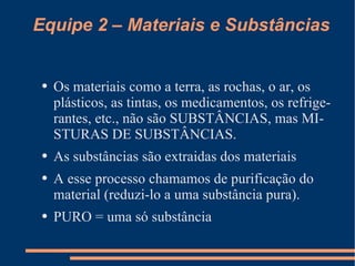 Equipe 2 – Materiais e Substâncias Os materiais como a terra, as rochas, o ar, os plásticos, as tintas, os medicamentos, os refrigerantes, etc., não são SUBSTÂNCIAS, mas MISTURAS DE SUBSTÂNCIAS. As substâncias são extraidas dos materiais A esse processo chamamos de purificação do material (reduzi-lo a uma substância pura).  PURO = uma só substância 