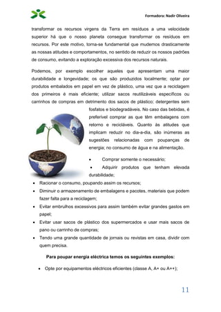 Formadora: Nadir Oliveira
11
transformar os recursos virgens da Terra em resíduos a uma velocidade
superior há que o nosso planeta consegue transformar os resíduos em
recursos. Por este motivo, torna-se fundamental que mudemos drasticamente
as nossas atitudes e comportamentos, no sentido de reduzir os nossos padrões
de consumo, evitando a exploração excessiva dos recursos naturais.
Podemos, por exemplo escolher aqueles que apresentam uma maior
durabilidade e longevidade; os que são produzidos localmente; optar por
produtos embalados em papel em vez de plástico, uma vez que a reciclagem
dos primeiros é mais eficiente; utilizar sacos reutilizáveis específicos ou
carrinhos de compras em detrimento dos sacos de plástico; detergentes sem
fosfatos e biodegradáveis. No caso das bebidas, é
preferível comprar as que têm embalagens com
retorno e recicláveis. Quanto às atitudes que
implicam reduzir no dia-a-dia, são inúmeras as
sugestões relacionadas com poupanças de
energia; no consumo de água e na alimentação.
 Comprar somente o necessário;
 Adquirir produtos que tenham elevada
durabilidade;
 Racionar o consumo, poupando assim os recursos;
 Diminuir o armazenamento de embalagens e pacotes, materiais que podem
fazer falta para a reciclagem;
 Evitar embrulhos excessivos para assim também evitar grandes gastos em
papel;
 Evitar usar sacos de plástico dos supermercados e usar mais sacos de
pano ou carrinho de compras;
 Tendo uma grande quantidade de jornais ou revistas em casa, dividir com
quem precisa.
Para poupar energia eléctrica temos os seguintes exemplos:
 Opte por equipamentos eléctricos eficientes (classe A, A+ ou A++);
 
