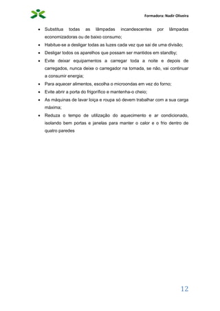 Formadora: Nadir Oliveira
12
 Substitua todas as lâmpadas incandescentes por lâmpadas
economizadoras ou de baixo consumo;
 Habitue-se a desligar todas as luzes cada vez que sai de uma divisão;
 Desligar todos os aparelhos que possam ser mantidos em standby;
 Evite deixar equipamentos a carregar toda a noite e depois de
carregados, nunca deixe o carregador na tomada, se não, vai continuar
a consumir energia;
 Para aquecer alimentos, escolha o microondas em vez do forno;
 Evite abrir a porta do frigorífico e mantenha-o cheio;
 As máquinas de lavar loiça e roupa só devem trabalhar com a sua carga
máxima;
 Reduza o tempo de utilização do aquecimento e ar condicionado,
isolando bem portas e janelas para manter o calor e o frio dentro de
quatro paredes
 