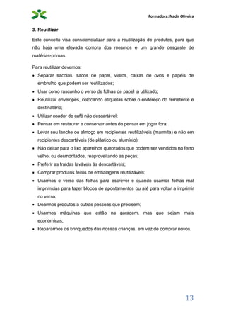 Formadora: Nadir Oliveira
13
3. Reutilizar
Este conceito visa consciencializar para a reutilização de produtos, para que
não haja uma elevada compra dos mesmos e um grande desgaste de
matérias-primas.
Para reutilizar devemos:
 Separar sacolas, sacos de papel, vidros, caixas de ovos e papéis de
embrulho que podem ser reutilizados;
 Usar como rascunho o verso de folhas de papel já utilizado;
 Reutilizar envelopes, colocando etiquetas sobre o endereço do remetente e
destinatário;
 Utilizar coador de café não descartável;
 Pensar em restaurar e conservar antes de pensar em jogar fora;
 Levar seu lanche ou almoço em recipientes reutilizáveis (marmita) e não em
recipientes descartáveis (de plástico ou alumínio);
 Não deitar para o lixo aparelhos quebrados que podem ser vendidos no ferro
velho, ou desmontados, reaproveitando as peças;
 Preferir as fraldas laváveis às descartáveis;
 Comprar produtos feitos de embalagens reutilizáveis;
 Usarmos o verso das folhas para escrever e quando usamos folhas mal
imprimidas para fazer blocos de apontamentos ou até para voltar a imprimir
no verso;
 Doarmos produtos a outras pessoas que precisem;
 Usarmos máquinas que estão na garagem, mas que sejam mais
económicas;
 Repararmos os brinquedos das nossas crianças, em vez de comprar novos.
 