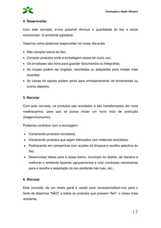 Formadora: Nadir Oliveira
14
4. Reaproveitar
Com este conceito, é-nos possível diminuir a quantidade do lixo e ainda
economizar. O ambiente agradece.
Vejamos como podemos reaproveitar no nosso dia-a-dia:
 Não comprar sacos do lixo;
 Comprar produtos onde a embalagem possa ter outro uso;
 Os envelopes são bons para guardar documentos ou fotografias;
 As roupas podem ser tingidas, recortadas ou adaptadas para modas mais
recentes;
 As caixas de sapato podem servir para armazenamento de ferramentas ou
outros objectos.
5. Reciclar
Com este conceito, os produtos são reciclados e são transformados em nova
matéria-prima, para que se possa iniciar um novo ciclo de produção
(triagem/consumo).
Podemos contribuir com a reciclagem:
 Comprando produtos reciclados;
 Comprando produtos que sejam fabricados com materiais reciclados;
 Participando em campanhas com acções de limpeza e recolha selectiva do
lixo;
 Desenvolver ideias para a nosso bairro, município ou distrito, de maneira a
melhorar o ambiente fazendo agrupamentos e criar condições necessárias
para a recolha e separação do lixo existente nas ruas, etc.;
6. Recusar
Este conceito, de um modo geral é usado para consciencializar-nos para o
facto de dizermos “NÃO” a todos os produtos que possam “ferir” o nosso meio
ambiente.
 