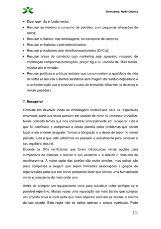 Formadora: Nadir Oliveira
15
 Dizer que não é fundamental;
 Recusar ao máximo o consumo de petróleo, com pequenas alterações de
rotina;
 Recusar o plástico, nas embalagens, no transporte de compras;
 Recusar embalados e pré-seleccionados;
 Recusar propulsores com clorofluorocarbonetos (CFC's);
 Recusar áreas de comércio cujo marketing seja agressivo (excesso de
informação campanhas/promoções, preço/ Kg e ou unidade de difícil leitura,
música alta e ritmada;
 Recusar políticas e práticas estatais que comprometem a qualidade de vida
de todos (o recurso a aterros sanitários sem triagem do resíduo depositado e
a co-incineração que é possível a custo de emissões efluentes de dioxinas e
metais pesados).
7. Recuperar
Consiste em devolver todas as embalagens reutilizáveis para as respectivas
empresas, para que estas possam ser usadas de novo no processo produtivo.
Neste conceito temos que nos concentrar principalmente em recuperar tudo o
que foi danificado e compensar o nosso planeta pelos problemas que deram
lugar a um enorme desgaste. Temos a obrigação e o dever de repor no nosso
planeta, tudo o que dele extraímos no passado e actualmente para devolver o
seu equilíbrio natural.
Durante os 5R’s verificámos que foram introduzidas várias acções para
cumprirmos de maneira a reduzir o lixo existente e a reduzir o consumo de
matéria-prima. A maior parte das tarefas são muito simples, mas outras são
mais complexas e exigem que sejam formadas associações e grupos de
organizações para que em breve possamos dizer que somos uma humanidade
verde e consciente do meio onde vivo.
Antes de comprar um equipamento novo para substituir outro verifique se é
possível repará-lo. Muitas vezes uma reparação sai mais barato que comprar
um produto novo e você evita que mais objectos encham as lixeiras e aterros
da sua cidade. Esta regra não se aplica apenas a coisas avariadas. Pode
 