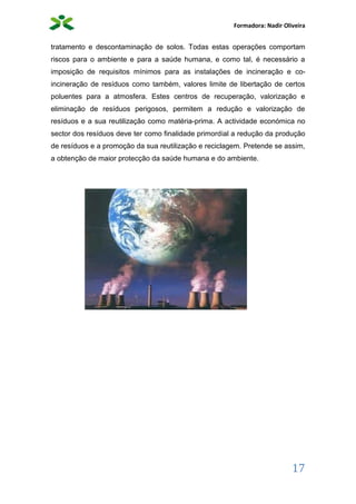 Formadora: Nadir Oliveira
17
tratamento e descontaminação de solos. Todas estas operações comportam
riscos para o ambiente e para a saúde humana, e como tal, é necessário a
imposição de requisitos mínimos para as instalações de incineração e co-
incineração de resíduos como também, valores limite de libertação de certos
poluentes para a atmosfera. Estes centros de recuperação, valorização e
eliminação de resíduos perigosos, permitem a redução e valorização de
resíduos e a sua reutilização como matéria-prima. A actividade económica no
sector dos resíduos deve ter como finalidade primordial a redução da produção
de resíduos e a promoção da sua reutilização e reciclagem. Pretende se assim,
a obtenção de maior protecção da saúde humana e do ambiente.
 