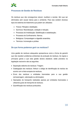 Formadora: Nadir Oliveira
18
Processos de Gestão de Resíduos
Os resíduos que não conseguimos reduzir, reutilizar e reciclar, têm que ser
eliminados sem causar danos para o ambiente. Para isso existem diversos
tipos de sistemas de tratamento que podem ser utilizados:
 Físicos: Filtração e destilação;
 Químicos: Neutralização, oxidação e redução;
 Processos de imobilização: Solidificação e estabilização;
 Processos de Confinamento: Aterros;
 Biológicos: Compostagem e digestão anaeróbia;
 Térmicos: Incineração e pirólise.
De que forma podemos gerir os resíduos?
Uma gestão de resíduos adequados apresenta-se como a forma de garantir
que não resultam problemas ambientais da produção de resíduos. As regras e
princípios gerais a que esta gestão devera obedecer, estão previstos na
legislação nacional e são as seguintes:
 Separação selectiva de resíduos: Triagem;
 Catalogação dos resíduos: Atribuir o código de identificação do resíduo de
acordo com a lista europeia de resíduos;
 Envio dos resíduos a entidades licenciadas para a sua gestão
(armazenagem, valorização ou eliminação);
 Operações de transporte realizadas apenas por entidades licenciadas e
utilizando guias de transporte de resíduos;
 Quantificação dos resíduos produzidos.
 