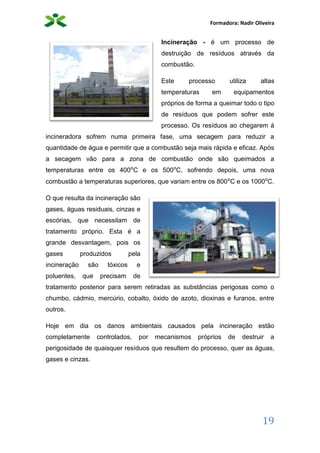Formadora: Nadir Oliveira
19
Incineração - é um processo de
destruição de resíduos através da
combustão.
Este processo utiliza altas
temperaturas em equipamentos
próprios de forma a queimar todo o tipo
de resíduos que podem sofrer este
processo. Os resíduos ao chegarem á
incineradora sofrem numa primeira fase, uma secagem para reduzir a
quantidade de água e permitir que a combustão seja mais rápida e eficaz. Após
a secagem vão para a zona de combustão onde são queimados a
temperaturas entre os 400⁰C e os 500⁰C, sofrendo depois, uma nova
combustão a temperaturas superiores, que variam entre os 800⁰C e os 1000⁰C.
O que resulta da incineração são
gases, águas residuais, cinzas e
escórias, que necessitam de
tratamento próprio. Esta é a
grande desvantagem, pois os
gases produzidos pela
incineração são tóxicos e
poluentes, que precisam de
tratamento posterior para serem retiradas as substâncias perigosas como o
chumbo, cádmio, mercúrio, cobalto, óxido de azoto, dioxinas e furanos, entre
outros.
Hoje em dia os danos ambientais causados pela incineração estão
completamente controlados, por mecanismos próprios de destruir a
perigosidade de quaisquer resíduos que resultem do processo, quer as águas,
gases e cinzas.
 