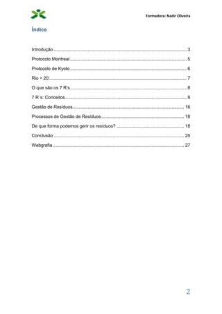Formadora: Nadir Oliveira
2
Índice
Introdução .......................................................................................................... 3
Protocolo Montreal ............................................................................................. 5
Protocolo de Kyoto............................................................................................. 6
Rio + 20.............................................................................................................. 7
O que são os 7 R’s............................................................................................. 8
7 R´s: Conceitos................................................................................................. 9
Gestão de Resíduos......................................................................................... 16
Processos de Gestão de Resíduos.................................................................. 18
De que forma podemos gerir os resíduos? ...................................................... 18
Conclusão ........................................................................................................ 25
Webgrafia......................................................................................................... 27
 