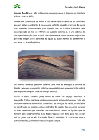 Formadora: Nadir Oliveira
20
Aterros Sanitários - são instalações preparadas para o depósito de resíduos
sólidos urbanos (RSU).
Devem ser construídos de forma a não deixar que os resíduos ali colocados
possam poluir o ambiente. É necessário portanto, revestir o terreno do aterro
com materiais impermeáveis para impedir que os líquidos libertados pela
decomposição do lixo se infiltrem no subsolo poluindo-o, e um sistema de
drenagem/extracção para impedir que não escorram para terrenos adjacentes
podendo chegar a rios, condutas de águas ou outras formas de contaminar o
ambiente ou a saúde publica.
Os aterros sanitários possuem também uma rede de extracção e queima de
biogás (gás que é produzido pelo lixo depositado) que posteriormente poderá
ser reaproveitado para produzir energia eléctrica.
Assim, o aterro sanitário pode definir se como um espaço destinado à
deposição final de resíduos sólidos gerados pela actividade humana. Nele são
dispostos resíduos domésticos, comerciais, de serviços de saúde, da indústria
de construção, ou dejectos sólidos retirados do esgoto. São enormes buracos
no solo, revestidos por materiais que não deixam passar os líquidos que se
formam pelo apodrecimento. São depois tapados com terra para não deixar
sair os gases que se vão libertando. Quando está cheio é coberto por terra e
outros materiais, permanecendo assim para sempre.
 