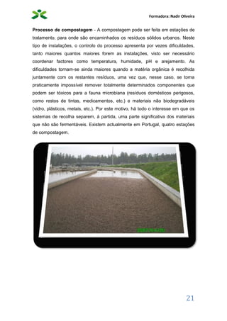 Formadora: Nadir Oliveira
21
Processo de compostagem - A compostagem pode ser feita em estações de
tratamento, para onde são encaminhados os resíduos sólidos urbanos. Neste
tipo de instalações, o controlo do processo apresenta por vezes dificuldades,
tanto maiores quantos maiores forem as instalações, visto ser necessário
coordenar factores como temperatura, humidade, pH e arejamento. As
dificuldades tornam-se ainda maiores quando a matéria orgânica é recolhida
juntamente com os restantes resíduos, uma vez que, nesse caso, se torna
praticamente impossível remover totalmente determinados componentes que
podem ser tóxicos para a fauna microbiana (resíduos domésticos perigosos,
como restos de tintas, medicamentos, etc.) e materiais não biodegradáveis
(vidro, plásticos, metais, etc.). Por este motivo, há todo o interesse em que os
sistemas de recolha separem, à partida, uma parte significativa dos materiais
que não são fermentáveis. Existem actualmente em Portugal, quatro estações
de compostagem.
 