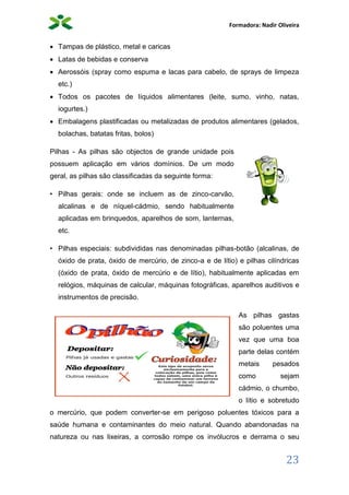 Formadora: Nadir Oliveira
23
 Tampas de plástico, metal e caricas
 Latas de bebidas e conserva
 Aerossóis (spray como espuma e lacas para cabelo, de sprays de limpeza
etc.)
 Todos os pacotes de líquidos alimentares (leite, sumo, vinho, natas,
iogurtes.)
 Embalagens plastificadas ou metalizadas de produtos alimentares (gelados,
bolachas, batatas fritas, bolos)
Pilhas - As pilhas são objectos de grande unidade pois
possuem aplicação em vários domínios. De um modo
geral, as pilhas são classificadas da seguinte forma:
• Pilhas gerais: onde se incluem as de zinco-carvão,
alcalinas e de níquel-cádmio, sendo habitualmente
aplicadas em brinquedos, aparelhos de som, lanternas,
etc.
• Pilhas especiais: subdivididas nas denominadas pilhas-botão (alcalinas, de
óxido de prata, óxido de mercúrio, de zinco-a e de lítio) e pilhas cilíndricas
(óxido de prata, óxido de mercúrio e de lítio), habitualmente aplicadas em
relógios, máquinas de calcular, máquinas fotográficas, aparelhos auditivos e
instrumentos de precisão.
As pilhas gastas
são poluentes uma
vez que uma boa
parte delas contém
metais pesados
como sejam
cádmio, o chumbo,
o lítio e sobretudo
o mercúrio, que podem converter-se em perigoso poluentes tóxicos para a
saúde humana e contaminantes do meio natural. Quando abandonadas na
natureza ou nas lixeiras, a corrosão rompe os invólucros e derrama o seu
 
