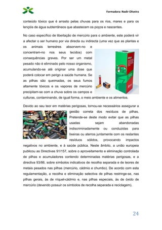 Formadora: Nadir Oliveira
24
conteúdo tóxico que é arrasto pelas chuvas para os rios, mares e para os
lençóis de água subterrâneos que abastecem os poços e nascentes.
No caso específico de libertação de mercúrio para o ambiente, este poderá vir
a afectar o ser humano por via directa ou indirecta (uma vez que as plantas e
os animais terrestres absorvem-no e
concentram-no nos seus tecidos) com
consequências graves. Por ser um metal
pesado não é eliminado pelo nosso organismo,
acumulando-se até originar uma dose que
poderá colocar em perigo a saúde humana. Se
as pilhas são queimadas, os seus fumos
altamente tóxicos e os vapores de mercúrio
precipitam-se com a chuva sobre os campos e
culturas, contaminando, de igual forma, o meio ambiente e os alimentos.
Devido ao seu teor em matérias perigosas, tornou-se necessários assegurar a
gestão correta dos resíduos de pilhas.
Pretende-se deste modo evitar que as pilhas
usadas sejam abandonadas
indiscriminadamente ou conduzidas para
lixeiras ou aterros juntamente com os restantes
resíduos sólidos, provocando impactos
negativos no ambiente, e à saúde pública. Neste âmbito, a união europeia
publicou as Directivas 91/157, sobre o aproveitamento e eliminação controlada
de pilhas e acumuladores contendo determinadas matérias perigosas, e a
directiva 93/86, sobre símbolos indicativos de recolha separada e de teores de
metais pesados nas pilhas (mercúrio, cádmio e chumbo). De acordo com esta
regulamentação, a recolha e eliminação selectiva de pilhas restringe-se, nas
pilhas gerais, às de níquel-cádmio e, nas pilhas especiais, às de óxido de
mercúrio (devendo possuir os símbolos de recolha separada e reciclagem).
 