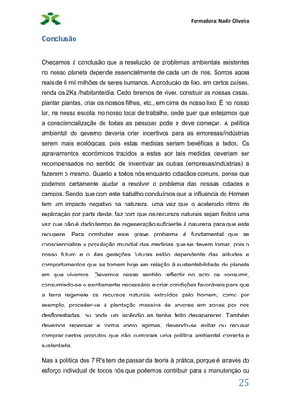 Formadora: Nadir Oliveira
25
Conclusão
Chegamos à conclusão que a resolução de problemas ambientais existentes
no nosso planeta depende essencialmente de cada um de nós. Somos agora
mais de 6 mil milhões de seres humanos. A produção de lixo, em certos países,
ronda os 2Kg /habitante/dia. Cedo teremos de viver, construir as nossas casas,
plantar plantas, criar os nossos filhos, etc., em cima do nosso lixo. É no nosso
lar, na nossa escola, no nosso local de trabalho, onde quer que estejamos que
a consciencialização de todas as pessoas pode e deve começar. A política
ambiental do governo deveria criar incentivos para as empresas/indústrias
serem mais ecológicas, pois estas medidas seriam benéficas a todos. Os
agravamentos económicos trazidos a estas por tais medidas deveriam ser
recompensados no sentido de incentivar as outras (empresas/indústrias) a
fazerem o mesmo. Quanto a todos nós enquanto cidadãos comuns, penso que
podemos certamente ajudar a resolver o problema das nossas cidades e
campos. Sendo que com este trabalho concluímos que a influência do Homem
tem um impacto negativo na natureza, uma vez que o acelerado ritmo de
exploração por parte deste, faz com que os recursos naturais sejam finitos uma
vez que não é dado tempo de regeneração suficiente à natureza para que esta
recupere. Para combater este grave problema é fundamental que se
consciencialize a população mundial das medidas que se devem tomar, pois o
nosso futuro e o das gerações futuras estão dependente das atitudes e
comportamentos que se tomem hoje em relação á sustentabilidade do planeta
em que vivemos. Devemos nesse sentido reflectir no acto de consumir,
consumindo-se o estritamente necessário e criar condições favoráveis para que
a terra regenere os recursos naturais extraídos pelo homem, como por
exemplo, proceder-se à plantação massiva de arvores em zonas por nos
desflorestadas, ou onde um incêndio as tenha feito desaparecer. Também
devemos repensar a forma como agimos, devendo-se evitar ou recusar
comprar certos produtos que não cumpram uma política ambiental correcta e
sustentada.
Mas a política dos 7 R's tem de passar da teoria à prática, porque é através do
esforço individual de todos nós que podemos contribuir para a manutenção ou
 