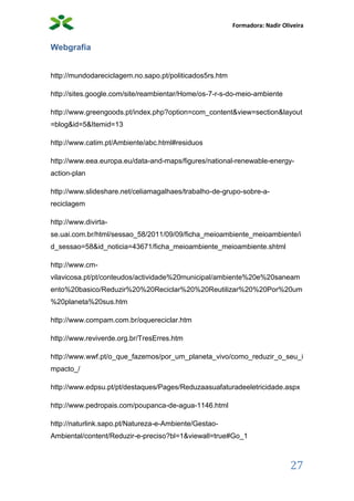 Formadora: Nadir Oliveira
27
Webgrafia
http://mundodareciclagem.no.sapo.pt/politicados5rs.htm
http://sites.google.com/site/reambientar/Home/os-7-r-s-do-meio-ambiente
http://www.greengoods.pt/index.php?option=com_content&view=section&layout
=blog&id=5&Itemid=13
http://www.catim.pt/Ambiente/abc.html#residuos
http://www.eea.europa.eu/data-and-maps/figures/national-renewable-energy-
action-plan
http://www.slideshare.net/celiamagalhaes/trabalho-de-grupo-sobre-a-
reciclagem
http://www.divirta-
se.uai.com.br/html/sessao_58/2011/09/09/ficha_meioambiente_meioambiente/i
d_sessao=58&id_noticia=43671/ficha_meioambiente_meioambiente.shtml
http://www.cm-
vilavicosa.pt/pt/conteudos/actividade%20municipal/ambiente%20e%20saneam
ento%20basico/Reduzir%20%20Reciclar%20%20Reutilizar%20%20Por%20um
%20planeta%20sus.htm
http://www.compam.com.br/oquereciclar.htm
http://www.reviverde.org.br/TresErres.htm
http://www.wwf.pt/o_que_fazemos/por_um_planeta_vivo/como_reduzir_o_seu_i
mpacto_/
http://www.edpsu.pt/pt/destaques/Pages/Reduzaasuafaturadeeletricidade.aspx
http://www.pedropais.com/poupanca-de-agua-1146.html
http://naturlink.sapo.pt/Natureza-e-Ambiente/Gestao-
Ambiental/content/Reduzir-e-preciso?bl=1&viewall=true#Go_1
 