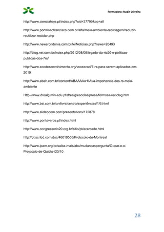 Formadora: Nadir Oliveira
28
http://www.cienciahoje.pt/index.php?oid=37799&op=all
http://www.portalsaofrancisco.com.br/alfa/meio-ambiente-reciclagem/reduzir-
reutilizar-reciclar.php
http://www.newsrondonia.com.br/lerNoticias.php?news=20493
http://blog.nei.com.br/index.php/2012/08/08/legado-da-rio20-e-politicas-
publicas-dos-7rs/
http://www.ecodesenvolvimento.org/voceecod/7-rs-para-serem-aplicados-em-
2010
http://www.ebah.com.br/content/ABAAAAw1IAI/a-importancia-dos-rs-meio-
ambiente
Http://www.drealg.min-edu.pt/drealg/escolas/prosa/formosa/reciclag.htm
http://www.bsi.com.br/unilivre/centro/experiências/1/6.html
http://www.slideboom.com/presentations/172878
http://www.pontoverde.pt/index.html
http://www.congressorio20.org.br/sitio/pt/acercade.html
http://pt.scribd.com/doc/46010555/Protocolo-de-Montreal
http://www.ipam.org.br/saiba-mais/abc/mudancaspergunta/O-que-e-o-
Protocolo-de-Quioto-/20/10
 