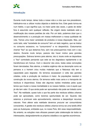 Formadora: Nadir Oliveira
3
Introdução
Durante muito tempo, talvez toda a nossa vida e a dos que nos precederam,
habituámo-nos a utilizar muitos objectos e deitá-los fora. Este gesto tornou-se
num hábito, o que significa que, na maior parte das vezes, o gesto de deitar
fora é assumido sem qualquer reflexão. Na origem desta realidade está a
modificação dos nossos padrões de vida. Por um lado, podemos dizer que o
desenvolvimento e a produção em massa melhoraram a nossa qualidade de
vida. Temos uma maior variedade de produtos à nossa disposição. Mas, por
outro lado, esta "sociedade de consumo" tem um lado negativo, que se traduz
no consumo excessivo, no "consumismo" e no desperdício. Costumamos
chamar "lixo" ao que deitamos fora, sem nos preocuparmos mais com o seu
destino. Durante muito tempo, parecia não haver motivo para grandes
preocupações. Sobrava terreno para aterros, isto é, locais onde se depositava
o "lixo" controlado pensando que este se bio degradava rapidamente e se
transformava em húmus. Com o decorrer dos anos, todas estas convicções
foram derrubadas. Nos aterros, a matéria orgânica não se decompõe como se
pensava e o homem criou muitos materiais que a Natureza não tem a
capacidade para degradar. Os terrenos escasseiam à volta das grandes
cidades, onde a produção de resíduos é maior. As populações resistem à
construção de novos aterros. Os terrenos estão mais caros e o transporte de
resíduos é dispendioso. Estas são algumas razões imediatas pelas quais
temos que mudar a nossa mentalidade e os nossos hábitos. Lixo é aquilo que
já não tem valor. O que ainda pode ser aproveitado não pode ser tratado como
"lixo". Na realidade, quase tudo o que faz parte dos resíduos sólidos urbanos
pode ser aproveitado, como teremos oportunidade de ver. Quando não
estamos a promover este aproveitamento, estamos a desperdiçar recursos
naturais. Para alterar esta realidade devemos procurar ser consumidores
conscientes. A gestão dos resíduos sólidos urbanos tornou-se uma tarefa difícil
para as Autarquias, entidades que, no nosso País, têm essa responsabilidade.
No entanto, as soluções mais eficazes passam pela colaboração de todos os
interessados, designadamente os próprios cidadãos e os agentes económicos.
 