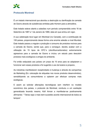 Formadora: Nadir Oliveira
5
Protocolo Montreal
É um tratado internacional que abordou a destruição ou danificação da camada
de Ozono através de substâncias emitidas pelo Homem para a atmosfera.
Este tratado esteve aberto a adesões num período compreendido entre 16 de
Setembro de 1987 e 1 de Janeiro de 1989, data em que entrou em vigor.
A sua celebração teve lugar em Montreal (no Canadá), com a contribuição de
150 países, proporcionando dessa forma uma enorme adesão a nível Mundial.
Este tratado passou a regular a produção e consumo de produtos nocivos para
a camada de Ozono, sendo que, para o conseguir, decidiu acabar com a
utilização de 15 tipos de CFC´s (clorofluorcarbonetos) extremamente
agressivos para a camada de Ozono e iniciou um estudo para descobrir
produtos mais ecológicos e amigos do ambiente.
Foi então estipulado aos países um prazo de 10 anos para se adaptarem a
funcionar sem esses produtos e foi sugerido o uso de butano e propano.
As indústrias manifestaram receptividade à mudança e através de campanhas
de Marketing (Ex: colocação de etiquetas nos novos produtos desenvolvidos),
sensibilizando os consumidores a optarem por efectuar compras mais
ecológicas.
E assim ao solicitar alterações tecnológicas sem interferir no modelo
económico dos países, o protocolo de Montreal, conduziu a um aceitação
generalizada levando mesmo, Kofi Annan a manifestar-se positivamente
afirmando: “ Talvez seja o mais bem-sucedido acordo internacional de todos os
tempos”.
 